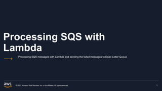Processing SQS with
Lambda
Processing SQS messages with Lambda and sending the failed messages to Dead Letter Queue
© 2021, Amazon Web Services, Inc. or its affiliates. All rights reserved. 1
 