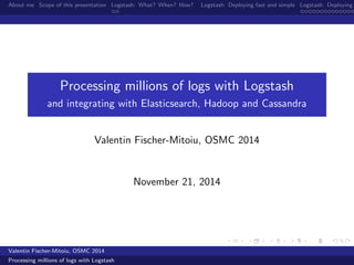 About me Scope of this presentation Logstash: What? When? How? Logstash: Deploying fast and simple Logstash: Deploying Processing millions of logs with Logstash 
and integrating with Elasticsearch, Hadoop and Cassandra 
Valentin Fischer-Mitoiu, OSMC 2014 
November 21, 2014 
Valentin Fischer-Mitoiu, OSMC 2014 
Processing millions of logs with Logstash 
 