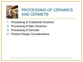 ©2013 John Wiley & Sons, Inc. M P Groover, Principles of Modern Manufacturing 5/e
PROCESSING OF CERAMICS
AND CERMETS
1. Processing of Traditional Ceramics
2. Processing of New Ceramics
3. Processing of Cermets
4. Product Design Considerations
 