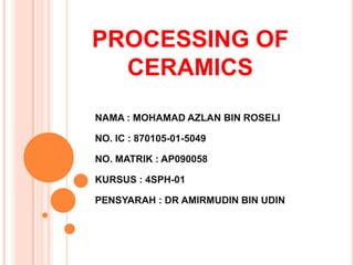 PROCESSING OF
CERAMICS
NAMA : MOHAMAD AZLAN BIN ROSELI
NO. IC : 870105-01-5049
NO. MATRIK : AP090058
KURSUS : 4SPH-01
PENSYARAH : DR AMIRMUDIN BIN UDIN
 