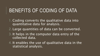 BENEFITS OF CODING OF DATA
1. Coding converts the qualitative data into
quantitative data for analysis.
2. Large quantities of data can be converted.
3. It helps in the computer data entry of the
collected data.
4. It enables the use of qualitative data in the
statistical analysis.
 