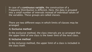 In case of a continuous variable, the construction of a
Frequency Distribution is different. Here, the data is grouped
into a small number of intervals instead of individual values of
the variables. These groups are called classes.
There are two different ways in which limits of classes may be
arranged:
A) Exclusive method
In the exclusive method, the class intervals are so arranged that
the upper limit of one class is the lower limit of the next class.
B) Inclusive method
In the inclusive method, the upper limit of a class is included in
the class itself.
 