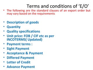 Terms and conditions of ‘E/O’
• The following are the standard clauses of an export order but
may vary based on the requirements
• Description of goods
• Quantity
• Quality specifications
• Unit price: FOB / CIF etc as per
INCOTERMS( Updated)
• Payment terms :
• Sight Payment
• Acceptance & Payment
• Differed Payment
• Letter of Credit
• Advance Payment
 