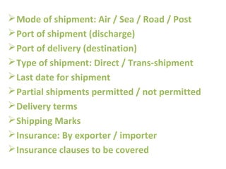 Mode of shipment: Air / Sea / Road / Post
Port of shipment (discharge)
Port of delivery (destination)
Type of shipment: Direct / Trans-shipment
Last date for shipment
Partial shipments permitted / not permitted
Delivery terms
Shipping Marks
Insurance: By exporter / importer
Insurance clauses to be covered
 