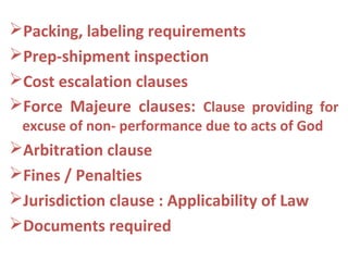 Packing, labeling requirements
Prep-shipment inspection
Cost escalation clauses
Force Majeure clauses: Clause providing for
excuse of non- performance due to acts of God
Arbitration clause
Fines / Penalties
Jurisdiction clause : Applicability of Law
Documents required
 