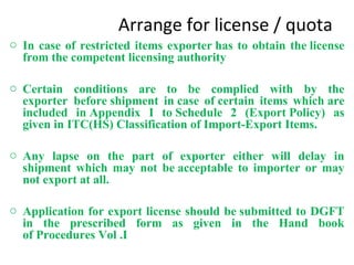 Arrange for license / quota
o In case of restricted items exporter has to obtain the license
from the competent licensing authority
o Certain conditions are to be complied with by the
exporter before shipment in case of certain items which are
included in Appendix I to Schedule 2 (Export Policy) as
given in ITC(HS) Classification of Import-Export Items.
o Any lapse on the part of exporter either will delay in
shipment which may not be acceptable to importer or may
not export at all.
o Application for export license should be submitted to DGFT
in the prescribed form as given in the Hand book
of Procedures Vol .I
 