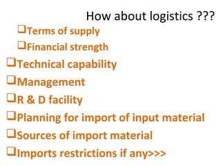 How about logistics ???
Terms of supply
Financial strength
Technical capability
Management
R & D facility
Planning for import of input material
Sources of import material
Imports restrictions if any>>>
 