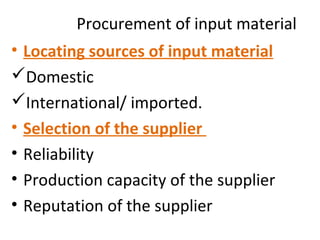 Procurement of input material
• Locating sources of input material
Domestic
International/ imported.
• Selection of the supplier
• Reliability
• Production capacity of the supplier
• Reputation of the supplier
 
