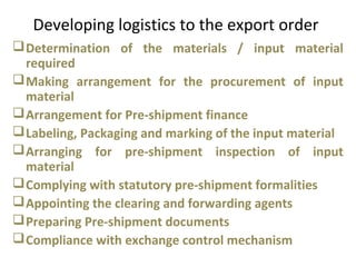Developing logistics to the export order
Determination of the materials / input material
required
Making arrangement for the procurement of input
material
Arrangement for Pre-shipment finance
Labeling, Packaging and marking of the input material
Arranging for pre-shipment inspection of input
material
Complying with statutory pre-shipment formalities
Appointing the clearing and forwarding agents
Preparing Pre-shipment documents
Compliance with exchange control mechanism
 