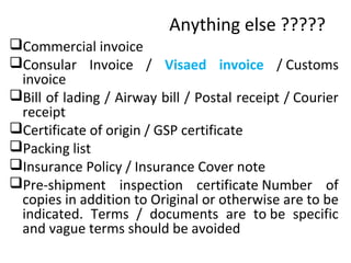 Anything else ?????
Commercial invoice
Consular Invoice / Visaed invoice / Customs
invoice
Bill of lading / Airway bill / Postal receipt / Courier
receipt
Certificate of origin / GSP certificate
Packing list
Insurance Policy / Insurance Cover note
Pre-shipment inspection certificate Number of
copies in addition to Original or otherwise are to be
indicated. Terms / documents are to be specific
and vague terms should be avoided
 