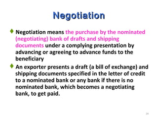24
NegotiationNegotiation
Negotiation means the purchase by the nominated
(negotiating) bank of drafts and shipping
documents under a complying presentation by
advancing or agreeing to advance funds to the
beneficiary
An exporter presents a draft (a bill of exchange) and
shipping documents specified in the letter of credit
to a nominated bank or any bank if there is no
nominated bank, which becomes a negotiating
bank, to get paid.
 