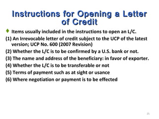 25
Instructions for Opening a LetterInstructions for Opening a Letter
of Creditof Credit
Items usually included in the instructions to open an L/C.
(1) An Irrevocable letter of credit subject to the UCP of the latest
version; UCP No. 600 (2007 Revision)
(2) Whether the L/C is to be confirmed by a U.S. bank or not.
(3) The name and address of the beneficiary: in favor of exporter.
(4) Whether the L/C is to be transferable or not
(5) Terms of payment such as at sight or usance
(6) Where negotiation or payment is to be effected
 