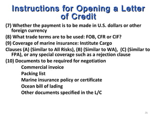 26
Instructions for Opening a LetterInstructions for Opening a Letter
of Creditof Credit
(7) Whether the payment is to be made in U.S. dollars or other
foreign currency
(8) What trade terms are to be used: FOB, CFR or CIF?
(9) Coverage of marine insurance: Institute Cargo
Clauses (A) (Similar to All Risks), (B) (Similar to WA), (C) (Similar to
FPA), or any special coverage such as a rejection clause
(10) Documents to be required for negotiation
Commercial invoice
Packing list
Marine insurance policy or certificate
Ocean bill of lading
Other documents specified in the L/C
 