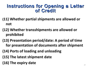 27
Instructions for Opening a LetterInstructions for Opening a Letter
of Creditof Credit
(11) Whether partial shipments are allowed or
not
(12) Whether transshipments are allowed or
prohibited
(13) Presentation period/date: A period of time
for presentation of documents after shipment
(14) Ports of loading and unloading
(15) The latest shipment date
(16) The expiry date
 