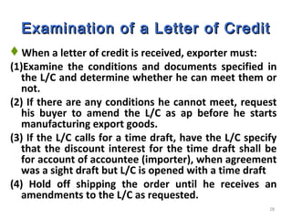 28
Examination of a Letter of CreditExamination of a Letter of Credit
When a letter of credit is received, exporter must:
(1)Examine the conditions and documents specified in
the L/C and determine whether he can meet them or
not.
(2) If there are any conditions he cannot meet, request
his buyer to amend the L/C as ap before he starts
manufacturing export goods.
(3) If the L/C calls for a time draft, have the L/C specify
that the discount interest for the time draft shall be
for account of accountee (importer), when agreement
was a sight draft but L/C is opened with a time draft
(4) Hold off shipping the order until he receives an
amendments to the L/C as requested.
 