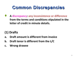 29
Common DiscrepanciesCommon Discrepancies
 A discrepancy: any inconsistence or difference
from the terms and conditions stipulated in the
letter of credit in minute details.
(1) Drafts
a. Draft amount is different from invoice
b. Draft tenor is different from the L/C
c. Wrong drawee
 