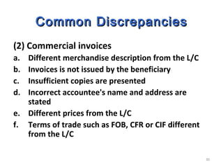 30
Common DiscrepanciesCommon Discrepancies
(2) Commercial invoices
a. Different merchandise description from the L/C
b. Invoices is not issued by the beneficiary
c. Insufficient copies are presented
d. Incorrect accountee's name and address are
stated
e. Different prices from the L/C
f. Terms of trade such as FOB, CFR or CIF different
from the L/C
 