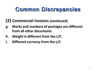 31
Common DiscrepanciesCommon Discrepancies
(2) Commercial invoices (continued)
g. Marks and numbers of packages are different
from all other documents
h. Weight is different from the L/C
i. Different currency from the L/C
 