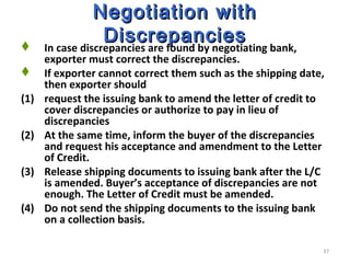 37
Negotiation withNegotiation with
DiscrepanciesDiscrepancies In case discrepancies are found by negotiating bank,
exporter must correct the discrepancies.
 If exporter cannot correct them such as the shipping date,
then exporter should
(1) request the issuing bank to amend the letter of credit to
cover discrepancies or authorize to pay in lieu of
discrepancies
(2) At the same time, inform the buyer of the discrepancies
and request his acceptance and amendment to the Letter
of Credit.
(3) Release shipping documents to issuing bank after the L/C
is amended. Buyer’s acceptance of discrepancies are not
enough. The Letter of Credit must be amended.
(4) Do not send the shipping documents to the issuing bank
on a collection basis.
 