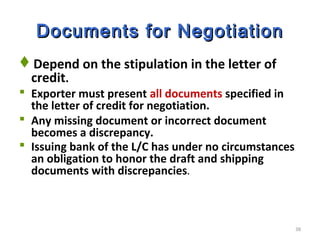 38
Documents for NegotiationDocuments for Negotiation
Depend on the stipulation in the letter of
credit.
 Exporter must present all documents specified in
the letter of credit for negotiation.
 Any missing document or incorrect document
becomes a discrepancy.
 Issuing bank of the L/C has under no circumstances
an obligation to honor the draft and shipping
documents with discrepancies.
 