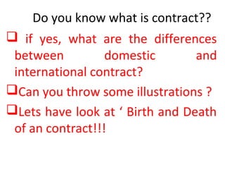 Do you know what is contract??
 if yes, what are the differences
between domestic and
international contract?
Can you throw some illustrations ?
Lets have look at ‘ Birth and Death
of an contract!!!
 