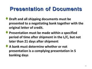 40
Presentation of DocumentsPresentation of Documents
Draft and all shipping documents must be
presented to a negotiating bank together with the
original letter of credit.
Presentation must be made within a specified
period of time after shipment in the L/C, but not
later than 21 days after shipment
A bank must determine whether or not
presentation is a complying presentation in 5
banking days
 