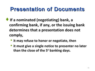 41
Presentation of DocumentsPresentation of Documents
If a nominated (negotiating) bank, a
confirming bank, if any, or the issuing bank
determines that a presentation does not
comply,
 it may refuse to honor or negotiate, then
 it must give a single notice to presenter no later
than the close of the 5th
banking days.
 