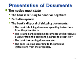 42
Presentation of DocumentsPresentation of Documents
The notice must state
 The bank is refusing to honor or negotiate
 Each discrepancy
 The bank’s disposal of shipping documents:
• The bank is holding documents pending instructions
from the presenter or
• The issuing bank is holding documents until it receives
a waiver from the applicant & agrees to accept it or
• The bank is returning documents or
• The bank is acting according to the previous
instructions from the presenter.
 