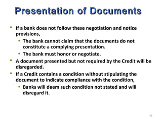 43
Presentation of DocumentsPresentation of Documents
 If a bank does not follow these negotiation and notice
provisions,
• The bank cannot claim that the documents do not
constitute a complying presentation.
• The bank must honor or negotiate.
 A document presented but not required by the Credit will be
disregarded.
 If a Credit contains a condition without stipulating the
document to indicate compliance with the condition,
• Banks will deem such condition not stated and will
disregard it.
 