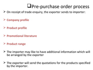 Pre-purchase order process
 On receipt of trade enquiry, the exporter sends to importer:
 Company profile
 Product profile
 Promotional literature
 Product range
 The importer may like to have additional information which will
be arranged by the exporter
 The exporter will send the quotations for the products specified
by the importer.
 