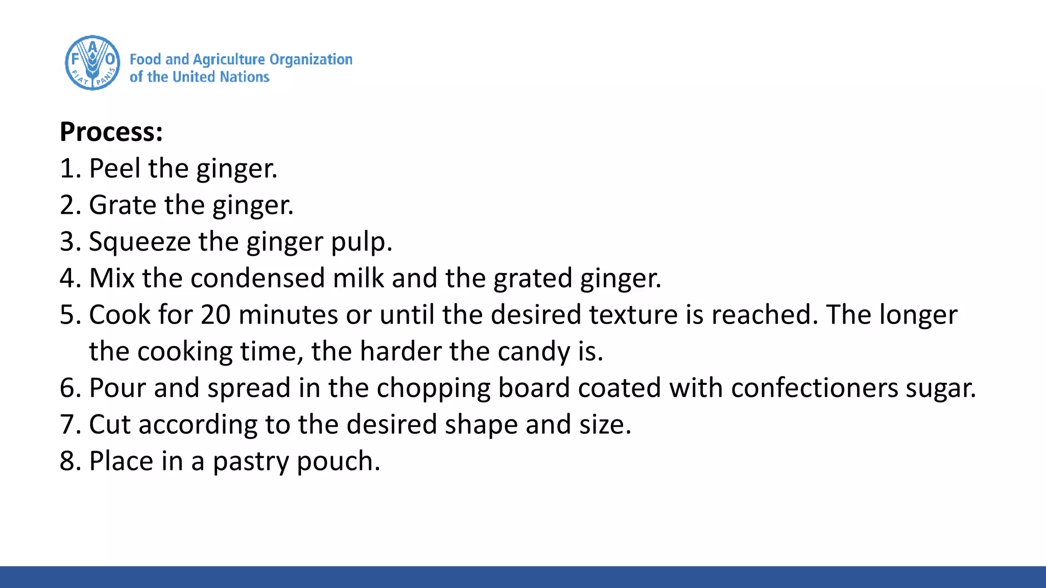 Process:
1. Peel the ginger.
2. Grate the ginger.
3. Squeeze the ginger pulp.
4. Mix the condensed milk and the grated ginger.
5. Cook for 20 minutes or until the desired texture is reached. The longer
the cooking time, the harder the candy is.
6. Pour and spread in the chopping board coated with confectioners sugar.
7. Cut according to the desired shape and size.
8. Place in a pastry pouch.