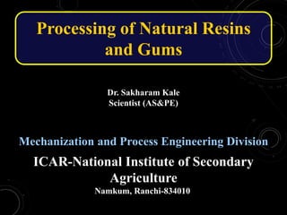 Dr. Sakharam Kale
Scientist (AS&PE)
Mechanization and Process Engineering Division
ICAR-National Institute of Secondary
Agriculture
Namkum, Ranchi-834010
Processing of Natural Resins
and Gums
 