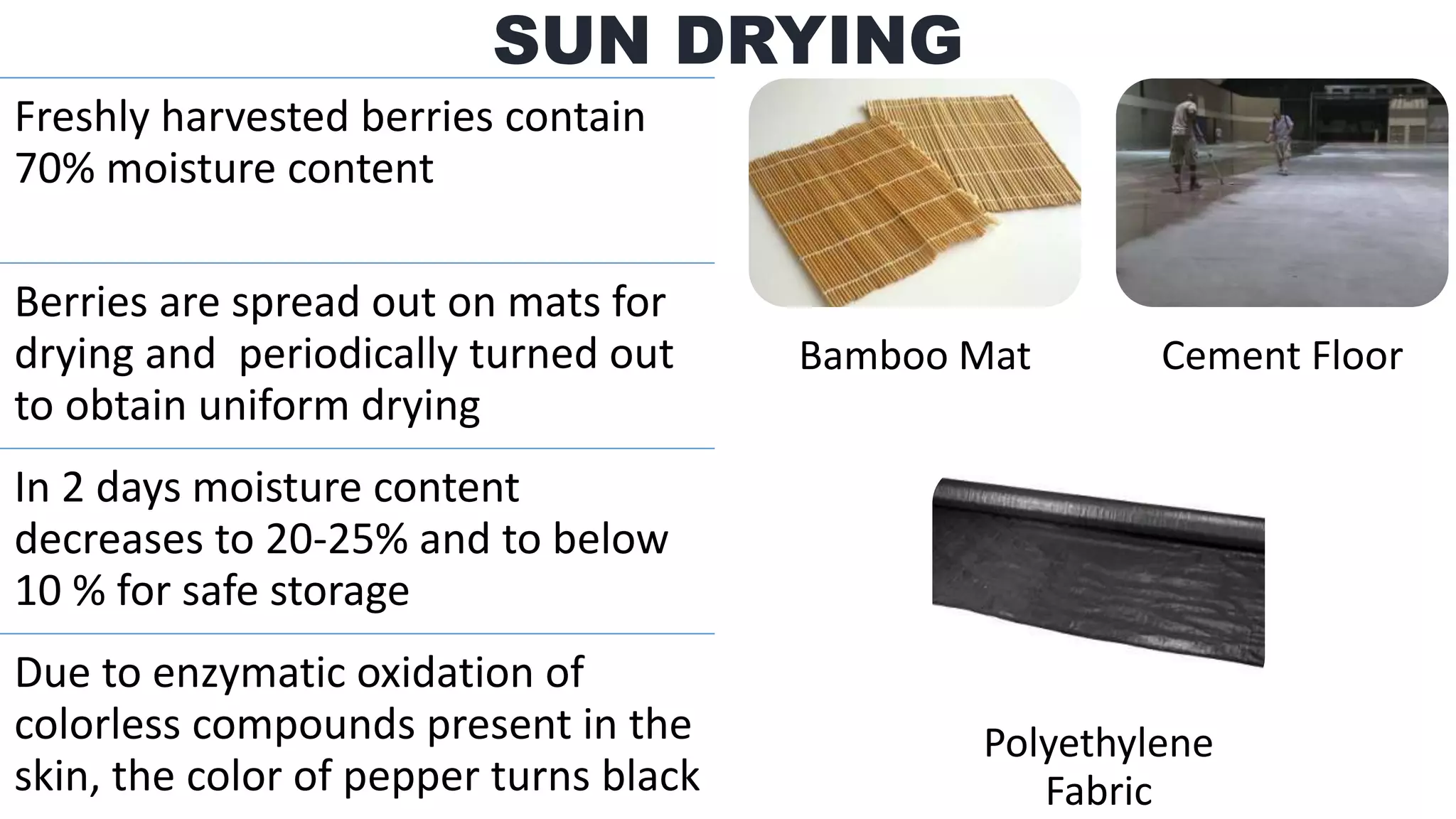 Freshly harvested berries contain
70% moisture content
Berries are spread out on mats for
drying and periodically turned out
to obtain uniform drying
In 2 days moisture content
decreases to 20-25% and to below
10 % for safe storage
Due to enzymatic oxidation of
colorless compounds present in the
skin, the color of pepper turns black
SUN DRYING
Bamboo Mat Cement Floor
Polyethylene
Fabric
 