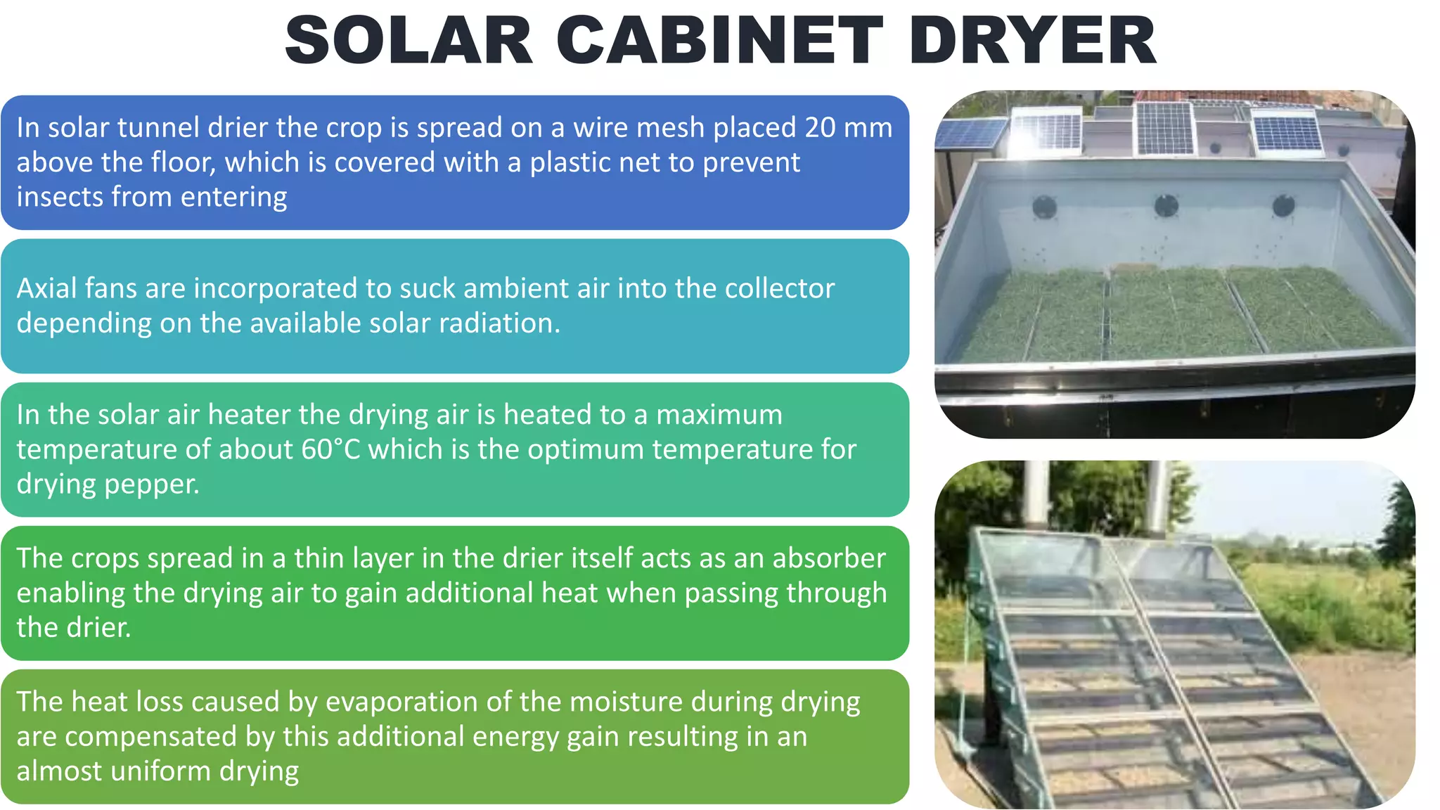 In solar tunnel drier the crop is spread on a wire mesh placed 20 mm
above the floor, which is covered with a plastic net to prevent
insects from entering
Axial fans are incorporated to suck ambient air into the collector
depending on the available solar radiation.
In the solar air heater the drying air is heated to a maximum
temperature of about 60°C which is the optimum temperature for
drying pepper.
The crops spread in a thin layer in the drier itself acts as an absorber
enabling the drying air to gain additional heat when passing through
the drier.
The heat loss caused by evaporation of the moisture during drying
are compensated by this additional energy gain resulting in an
almost uniform drying
SOLAR CABINET DRYER
 