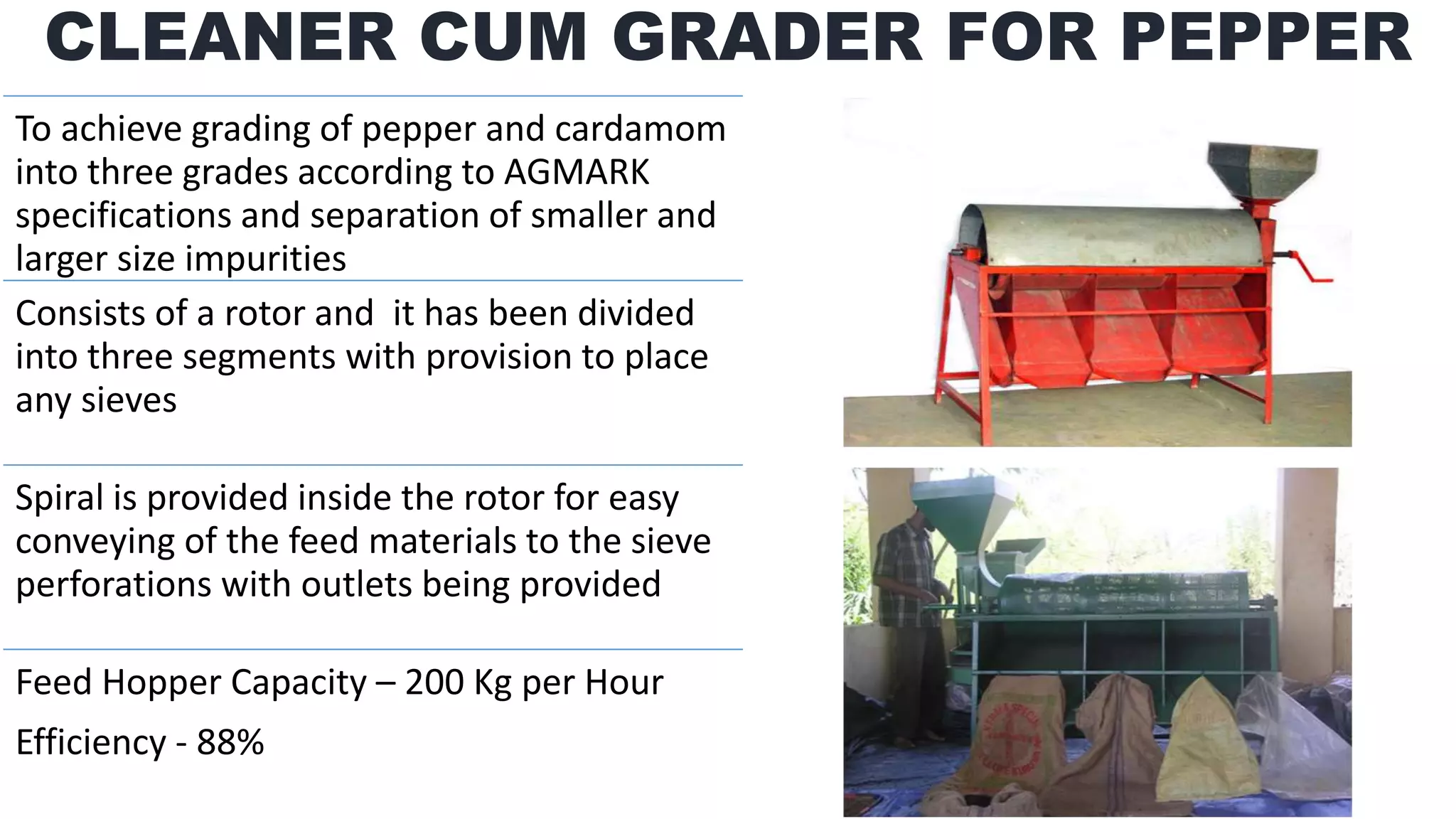 CLEANER CUM GRADER FOR PEPPER
To achieve grading of pepper and cardamom
into three grades according to AGMARK
specifications and separation of smaller and
larger size impurities
Consists of a rotor and it has been divided
into three segments with provision to place
any sieves
Spiral is provided inside the rotor for easy
conveying of the feed materials to the sieve
perforations with outlets being provided
Feed Hopper Capacity – 200 Kg per Hour
Efficiency - 88%
 