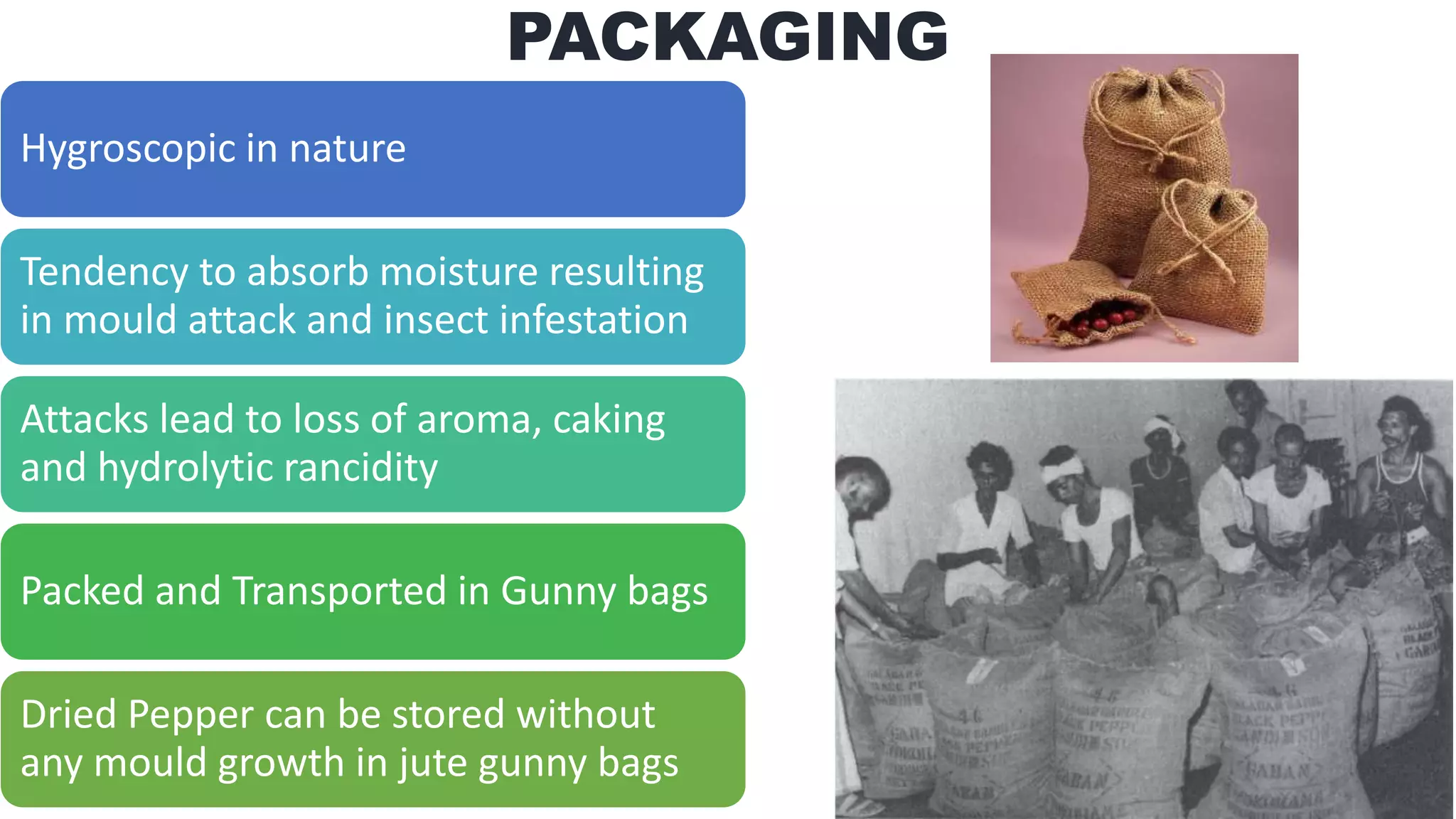 PACKAGING
Hygroscopic in nature
Tendency to absorb moisture resulting
in mould attack and insect infestation
Attacks lead to loss of aroma, caking
and hydrolytic rancidity
Packed and Transported in Gunny bags
Dried Pepper can be stored without
any mould growth in jute gunny bags
 