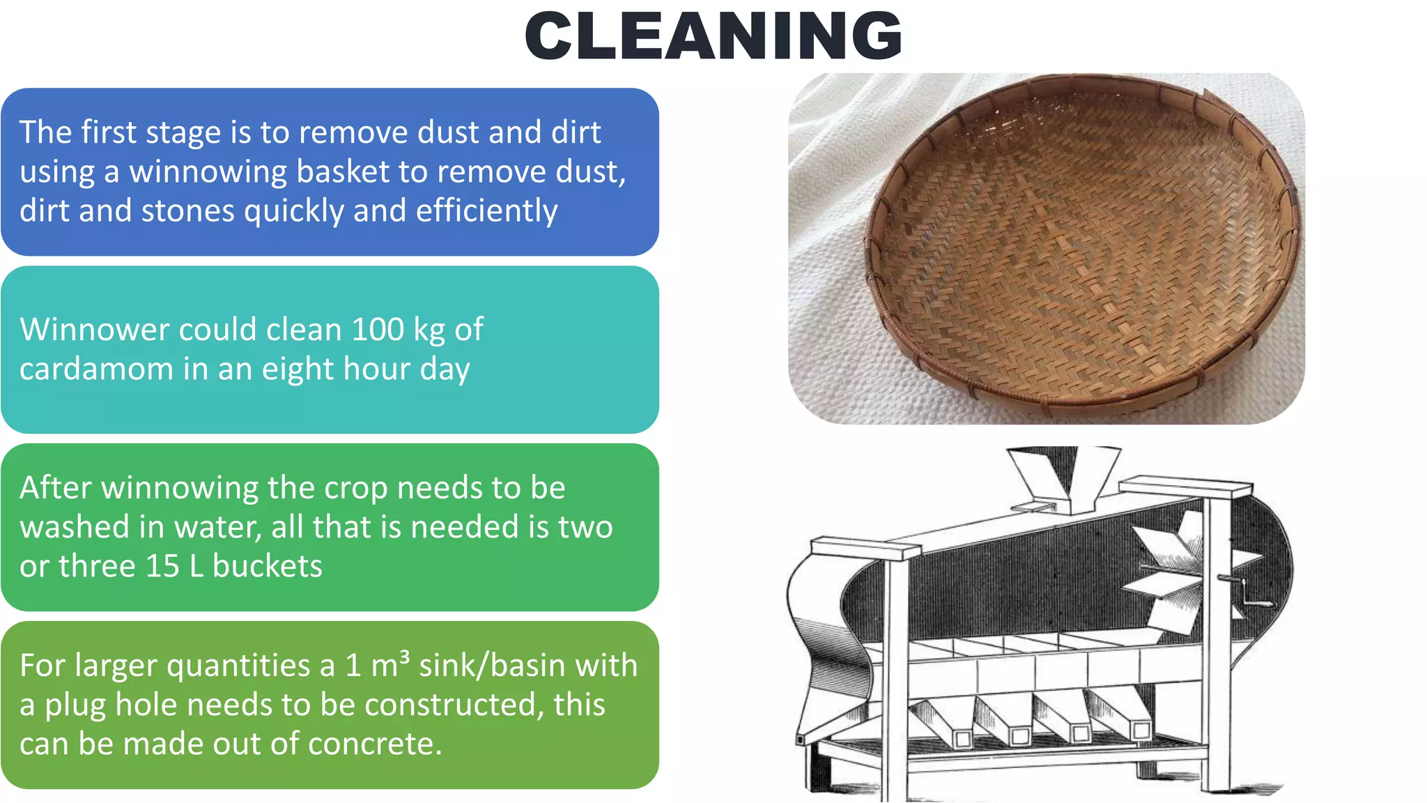CLEANING
The first stage is to remove dust and dirt
using a winnowing basket to remove dust,
dirt and stones quickly and efficiently
Winnower could clean 100 kg of
cardamom in an eight hour day
After winnowing the crop needs to be
washed in water, all that is needed is two
or three 15 L buckets
For larger quantities a 1 m³ sink/basin with
a plug hole needs to be constructed, this
can be made out of concrete.
 