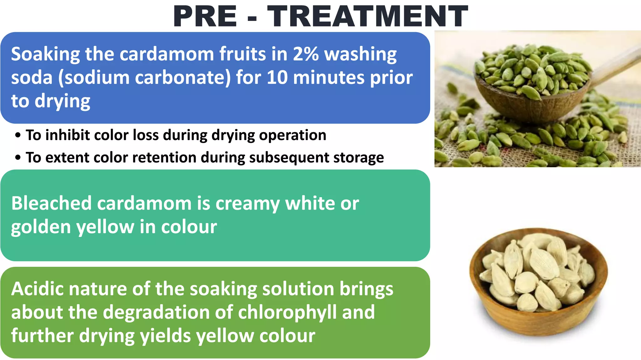 PRE - TREATMENT
Soaking the cardamom fruits in 2% washing
soda (sodium carbonate) for 10 minutes prior
to drying
• To inhibit color loss during drying operation
• To extent color retention during subsequent storage
Bleached cardamom is creamy white or
golden yellow in colour
Acidic nature of the soaking solution brings
about the degradation of chlorophyll and
further drying yields yellow colour
 
