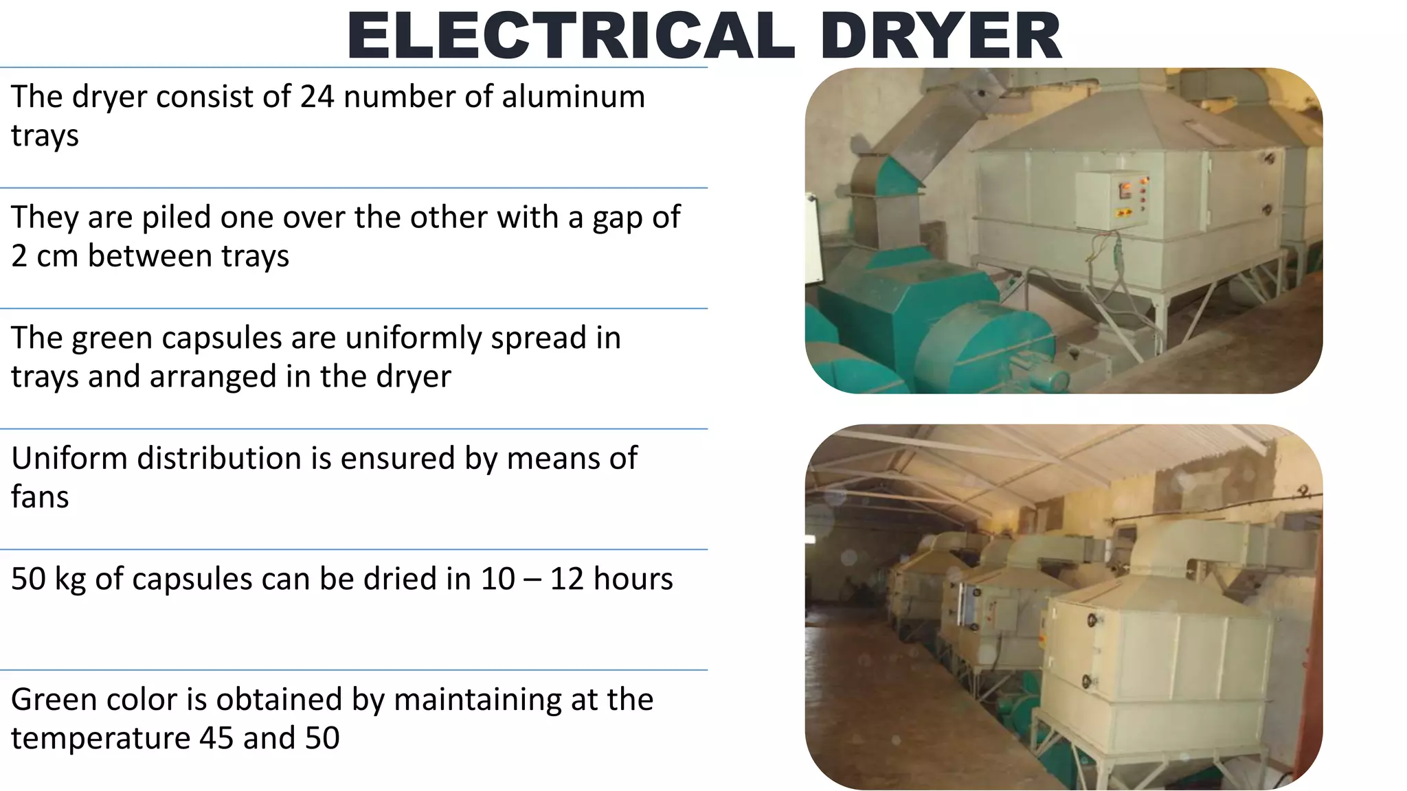 The dryer consist of 24 number of aluminum
trays
They are piled one over the other with a gap of
2 cm between trays
The green capsules are uniformly spread in
trays and arranged in the dryer
Uniform distribution is ensured by means of
fans
50 kg of capsules can be dried in 10 – 12 hours
Green color is obtained by maintaining at the
temperature 45 and 50
ELECTRICAL DRYER
 