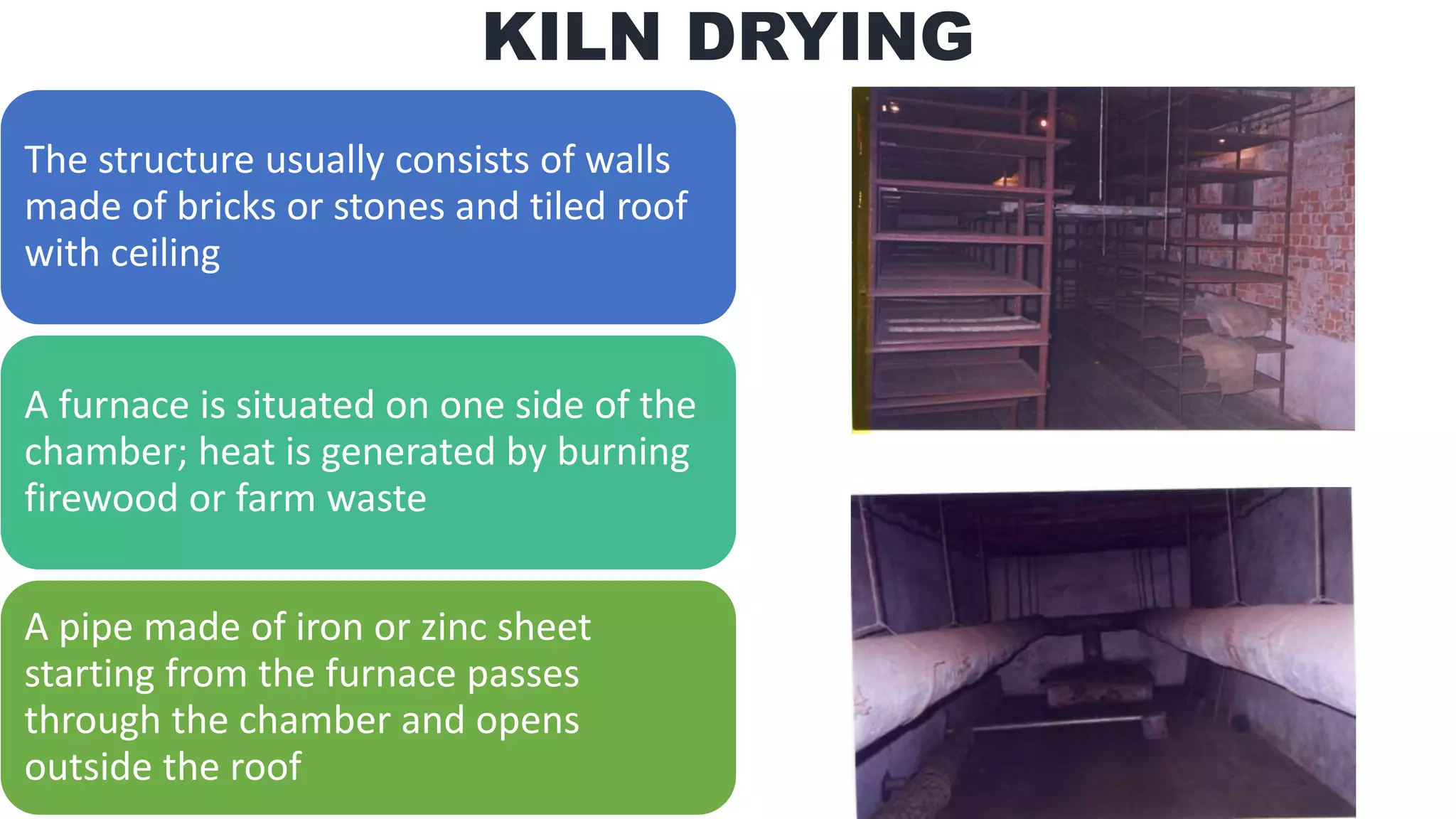KILN DRYING
The structure usually consists of walls
made of bricks or stones and tiled roof
with ceiling
A furnace is situated on one side of the
chamber; heat is generated by burning
firewood or farm waste
A pipe made of iron or zinc sheet
starting from the furnace passes
through the chamber and opens
outside the roof
 