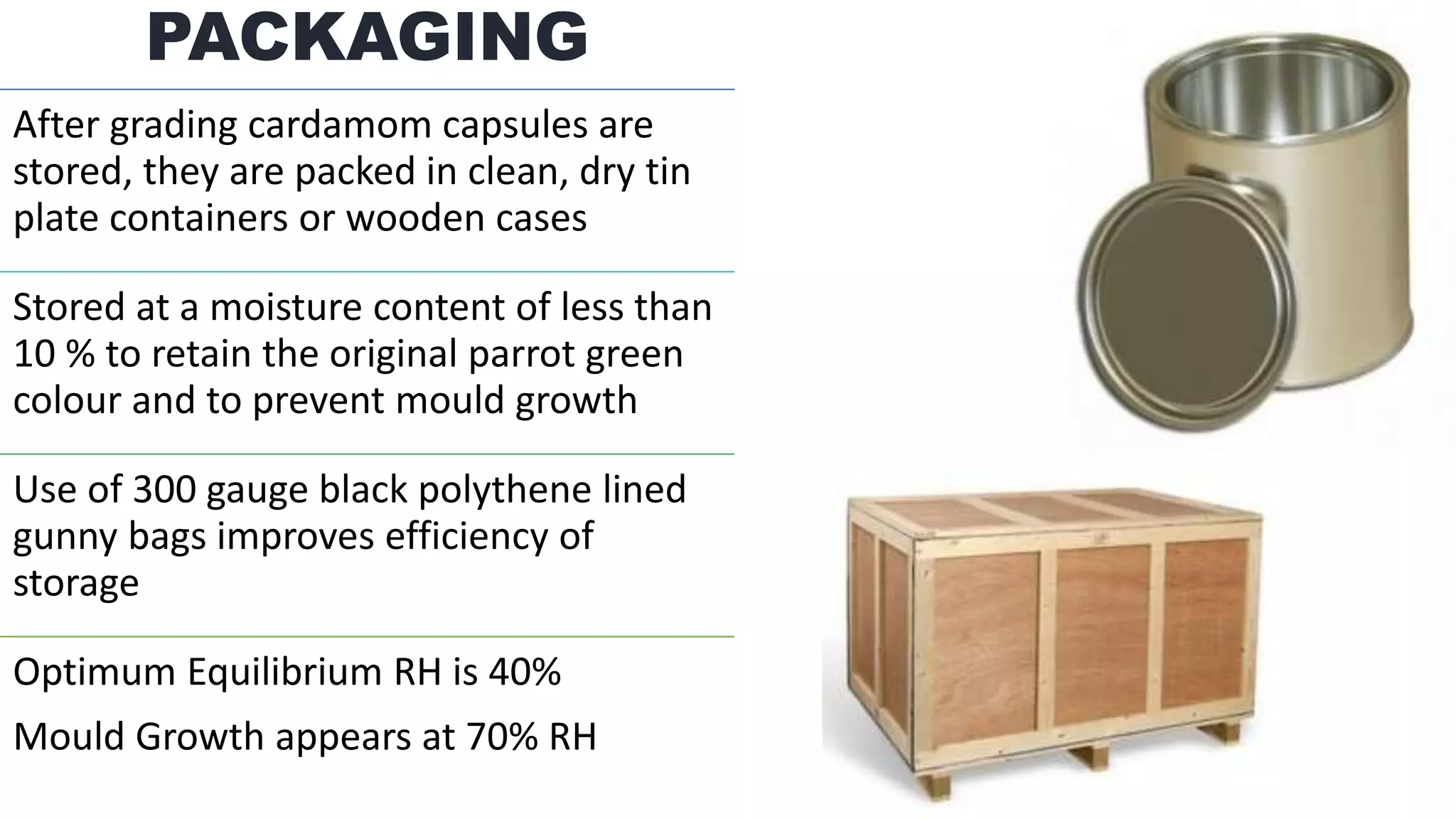 PACKAGING
After grading cardamom capsules are
stored, they are packed in clean, dry tin
plate containers or wooden cases
Stored at a moisture content of less than
10 % to retain the original parrot green
colour and to prevent mould growth
Use of 300 gauge black polythene lined
gunny bags improves efficiency of
storage
Optimum Equilibrium RH is 40%
Mould Growth appears at 70% RH
 