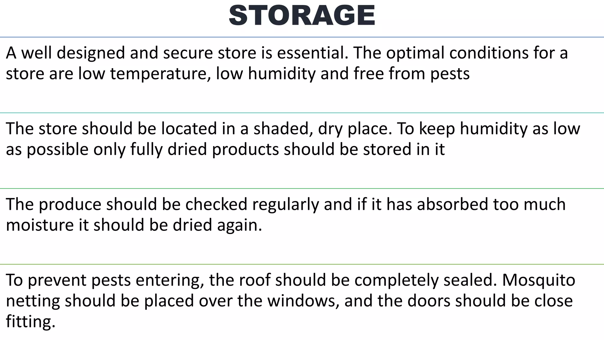 A well designed and secure store is essential. The optimal conditions for a
store are low temperature, low humidity and free from pests
The store should be located in a shaded, dry place. To keep humidity as low
as possible only fully dried products should be stored in it
The produce should be checked regularly and if it has absorbed too much
moisture it should be dried again.
To prevent pests entering, the roof should be completely sealed. Mosquito
netting should be placed over the windows, and the doors should be close
fitting.
STORAGE
 