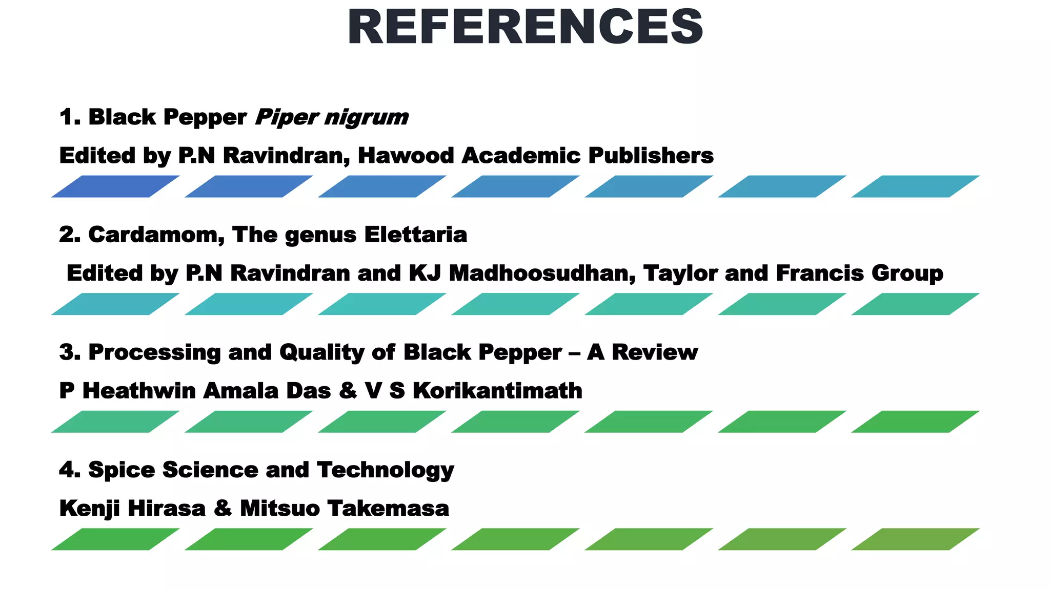REFERENCES
1. Black Pepper Piper nigrum
Edited by P.N Ravindran, Hawood Academic Publishers
2. Cardamom, The genus Elettaria
Edited by P.N Ravindran and KJ Madhoosudhan, Taylor and Francis Group
3. Processing and Quality of Black Pepper – A Review
P Heathwin Amala Das & V S Korikantimath
4. Spice Science and Technology
Kenji Hirasa & Mitsuo Takemasa
 