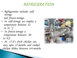  Refrigeration includes cold
storage
and frozen storage.
 In cold storage we employ a
temperature between 32
to 45 ˚ f
 In frozen storage a
temperature between -40
to 0˚f
 At -17.8˚c fresh chicken can
stay upto 12 months and cooked
chicken dishes between 4-6 months
 