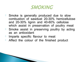  Smoke is generally produced due to slow
combustion of sawdust 20-30% hemicellulose
and 20-30% lignin and 40-60% cellulose
which assist in preservation of poultry meat
 Smoke assist in preserving poultry by acting
as an antioxidant
 Imparts specific flavour to meat
 Affect the colour of the finished product
 