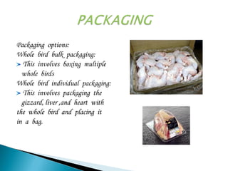 Packaging options:
Whole bird bulk packaging:
This involves boxing multiple
whole birds
Whole bird individual packaging:
This involves packaging the
gizzard, liver ,and heart with
the whole bird and placing it
in a bag.
 
