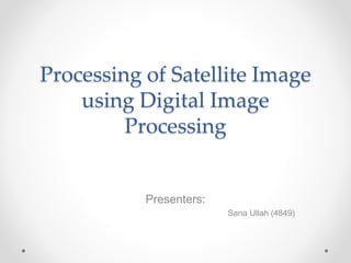 Processing of Satellite Image
using Digital Image
Processing
Presenters:
Sana Ullah (4849)
 