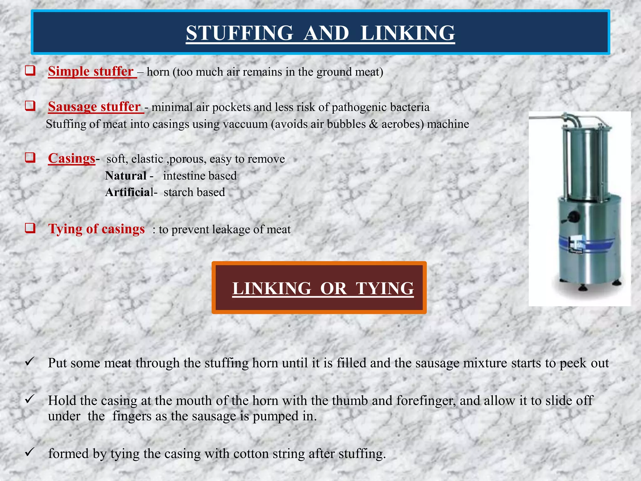 STUFFING AND LINKING
 Simple stuffer – horn (too much air remains in the ground meat)
 Sausage stuffer - minimal air pockets and less risk of pathogenic bacteria
Stuffing of meat into casings using vaccuum (avoids air bubbles & aerobes) machine
 Casings- soft, elastic ,porous, easy to remove
Natural - intestine based
Artificial- starch based
 Tying of casings : to prevent leakage of meat
 Put some meat through the stuffing horn until it is filled and the sausage mixture starts to peek out
 Hold the casing at the mouth of the horn with the thumb and forefinger, and allow it to slide off
under the fingers as the sausage is pumped in.
 formed by tying the casing with cotton string after stuffing.
LINKING OR TYING
 