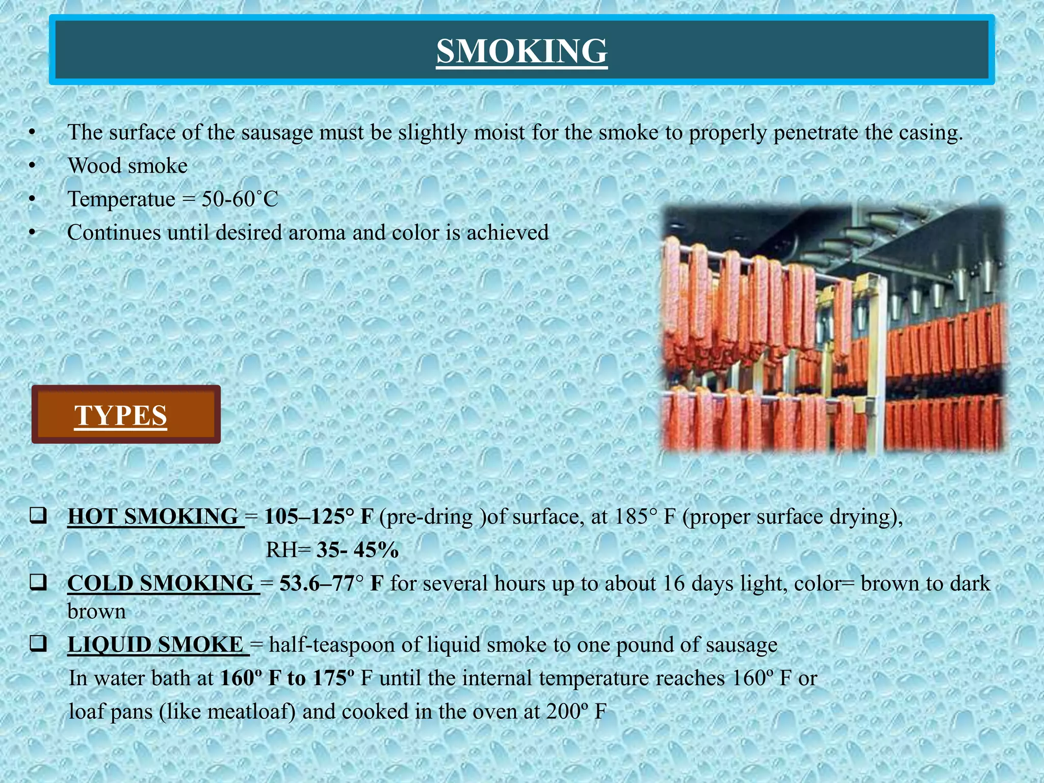 SMOKING
• The surface of the sausage must be slightly moist for the smoke to properly penetrate the casing.
• Wood smoke
• Temperatue = 50-60˚C
• Continues until desired aroma and color is achieved
 HOT SMOKING = 105–125° F (pre-dring )of surface, at 185° F (proper surface drying),
RH= 35- 45%
 COLD SMOKING = 53.6–77° F for several hours up to about 16 days light, color= brown to dark
brown
 LIQUID SMOKE = half-teaspoon of liquid smoke to one pound of sausage
In water bath at 160º F to 175º F until the internal temperature reaches 160º F or
loaf pans (like meatloaf) and cooked in the oven at 200º F
TYPES
 