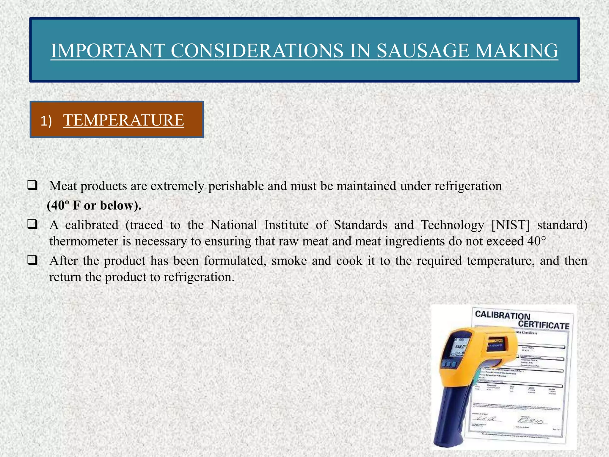 IMPORTANT CONSIDERATIONS IN SAUSAGE MAKING
 Meat products are extremely perishable and must be maintained under refrigeration
(40º F or below).
 A calibrated (traced to the National Institute of Standards and Technology [NIST] standard)
thermometer is necessary to ensuring that raw meat and meat ingredients do not exceed 40°
 After the product has been formulated, smoke and cook it to the required temperature, and then
return the product to refrigeration.
1) TEMPERATURE
 